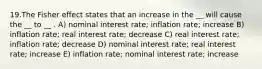 19.The Fisher effect states that an increase in the __ will cause the __ to __ . A) nominal interest rate; inflation rate; increase B) inflation rate; real interest rate; decrease C) real interest rate; inflation rate; decrease D) nominal interest rate; real interest rate; increase E) inflation rate; nominal interest rate; increase