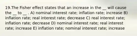 19.The Fisher effect states that an increase in the __ will cause the __ to __ . A) nominal interest rate; inflation rate; increase B) inflation rate; real interest rate; decrease C) real interest rate; inflation rate; decrease D) nominal interest rate; real interest rate; increase E) inflation rate; nominal interest rate; increase