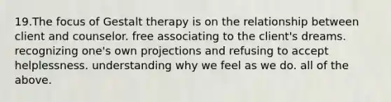 19.The focus of Gestalt therapy is on the relationship between client and counselor. free associating to the client's dreams. recognizing one's own projections and refusing to accept helplessness. understanding why we feel as we do. all of the above.