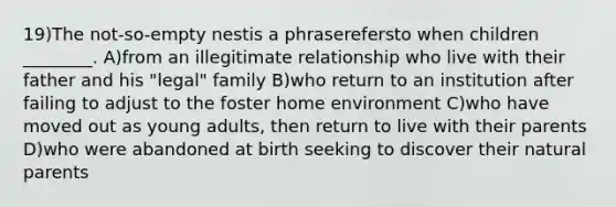 19)The not-so-empty nestis a phraserefersto when children ________. A)from an illegitimate relationship who live with their father and his "legal" family B)who return to an institution after failing to adjust to the foster home environment C)who have moved out as young adults, then return to live with their parents D)who were abandoned at birth seeking to discover their natural parents