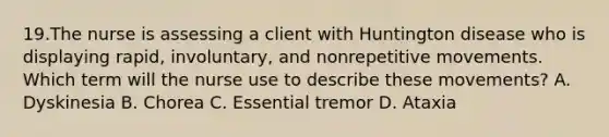 19.The nurse is assessing a client with Huntington disease who is displaying rapid, involuntary, and nonrepetitive movements. Which term will the nurse use to describe these movements? A. Dyskinesia B. Chorea C. Essential tremor D. Ataxia