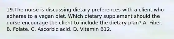 19.The nurse is discussing dietary preferences with a client who adheres to a vegan diet. Which dietary supplement should the nurse encourage the client to include the dietary plan? A. Fiber. B. Folate. C. Ascorbic acid. D. Vitamin B12.