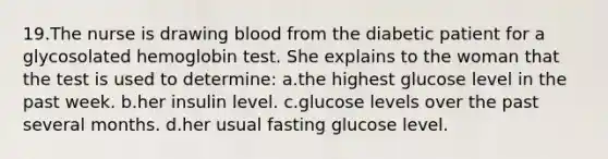 19.The nurse is drawing blood from the diabetic patient for a glycosolated hemoglobin test. She explains to the woman that the test is used to determine: a.the highest glucose level in the past week. b.her insulin level. c.glucose levels over the past several months. d.her usual fasting glucose level.