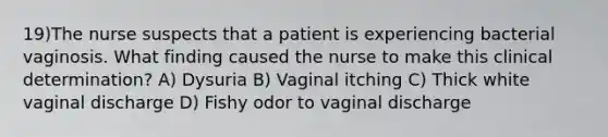 19)The nurse suspects that a patient is experiencing bacterial vaginosis. What finding caused the nurse to make this clinical determination? A) Dysuria B) Vaginal itching C) Thick white vaginal discharge D) Fishy odor to vaginal discharge