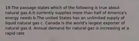 19.The passage states which of the following is true about natural gas A.It currently supplies more than half of America's energy needs b.The united States has an unlimited supply of liquid natural gas c. Canada is the world's largest exporter of natural gas d. Annual demand for natural gas is increasing at a rapid rate