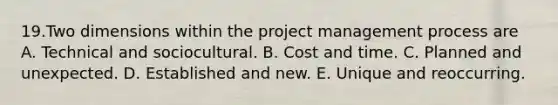 19.Two dimensions within the project management process are A. Technical and sociocultural. B. Cost and time. C. Planned and unexpected. D. Established and new. E. Unique and reoccurring.