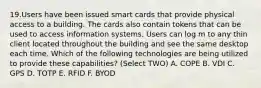 19.Users have been issued smart cards that provide physical access to a building. The cards also contain tokens that can be used to access information systems. Users can log m to any thin client located throughout the building and see the same desktop each time. Which of the following technologies are being utilized to provide these capabilities? (Select TWO) A. COPE B. VDI C. GPS D. TOTP E. RFID F. BYOD