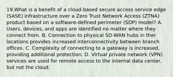 19.What is a benefit of a cloud-based secure access service edge (SASE) infrastructure over a Zero Trust Network Access (ZTNA) product based on a software-defined perimeter (SDP) model? A. Users, devices, and apps are identified no matter where they connect from. B. Connection to physical SD-WAN hubs in ther locations provides increased interconnectivity between branch offices. C. Complexity of connecting to a gateway is increased, providing additional protection. D. Virtual private network (VPN) services are used for remote access to the internal data center, but not the cloud.