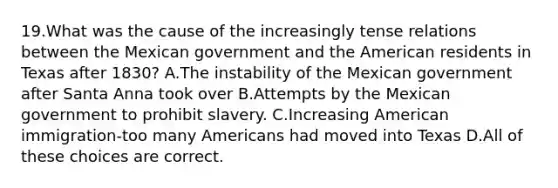 19.What was the cause of the increasingly tense relations between the Mexican government and the American residents in Texas after 1830? A.The instability of the Mexican government after Santa Anna took over B.Attempts by the Mexican government to prohibit slavery. C.Increasing American immigration-too many Americans had moved into Texas D.All of these choices are correct.