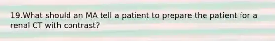 19.What should an MA tell a patient to prepare the patient for a renal CT with contrast?