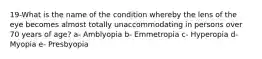 19-What is the name of the condition whereby the lens of the eye becomes almost totally unaccommodating in persons over 70 years of age? a- Amblyopia b- Emmetropia c- Hyperopia d- Myopia e- Presbyopia