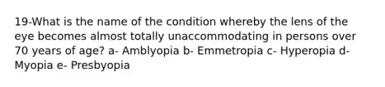 19-What is the name of the condition whereby the lens of the eye becomes almost totally unaccommodating in persons over 70 years of age? a- Amblyopia b- Emmetropia c- Hyperopia d- Myopia e- Presbyopia