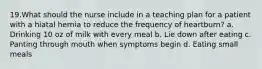 19.What should the nurse include in a teaching plan for a patient with a hiatal hernia to reduce the frequency of heartburn? a. Drinking 10 oz of milk with every meal b. Lie down after eating c. Panting through mouth when symptoms begin d. Eating small meals