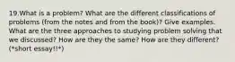 19.What is a problem? What are the different classifications of problems (from the notes and from the book)? Give examples. What are the three approaches to studying problem solving that we discussed? How are they the same? How are they different? (*short essay!!*)