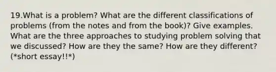 19.What is a problem? What are the different classifications of problems (from the notes and from the book)? Give examples. What are the three approaches to studying problem solving that we discussed? How are they the same? How are they different? (*short essay!!*)