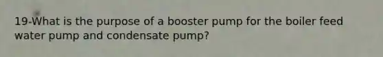 19-What is the purpose of a booster pump for the boiler feed water pump and condensate pump?