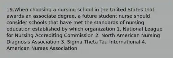 19.When choosing a nursing school in the United States that awards an associate degree, a future student nurse should consider schools that have met the standards of nursing education established by which organization 1. National League for Nursing Accrediting Commission 2. North American Nursing Diagnosis Association 3. Sigma Theta Tau International 4. American Nurses Association