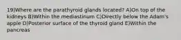 19)Where are the parathyroid glands located? A)On top of the kidneys B)Within the mediastinum C)Directly below the Adam's apple D)Posterior surface of the thyroid gland E)Within the pancreas