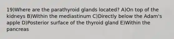 19)Where are the parathyroid glands located? A)On top of the kidneys B)Within the mediastinum C)Directly below the Adam's apple D)Posterior surface of the thyroid gland E)Within <a href='https://www.questionai.com/knowledge/kITHRba4Cd-the-pancreas' class='anchor-knowledge'>the pancreas</a>