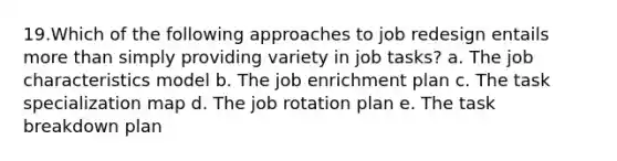 19.Which of the following approaches to job redesign entails more than simply providing variety in job tasks? a. The job characteristics model b. The job enrichment plan c. The task specialization map d. The job rotation plan e. The task breakdown plan