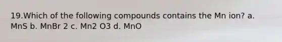 19.​Which of the following compounds contains the Mn ion? a. MnS b. MnBr 2 c. Mn2 O3 d. MnO