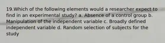 19.Which of the following elements would a researcher expect to find in an experimental study? a. Absence of a control group b. Manipulation of the independent variable c. Broadly defined independent variable d. Random selection of subjects for the study