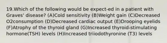 19.Which of the following would be expect-ed in a patient with Graves' disease? (A)Cold sensitivity (B)Weight gain (C)Decreased O2consumption (D)Decreased cardiac output (E)Drooping eyelids (F)Atrophy of the thyroid gland (G)Increased thyroid-stimulating hormone(TSH) levels (H)Increased triiodothyronine (T3) levels