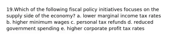 19.Which of the following fiscal policy initiatives focuses on the supply side of the economy? a. lower marginal income tax rates b. higher minimum wages c. personal tax refunds d. reduced government spending e. higher corporate profit tax rates