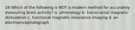 19.Which of the following is NOT a modern method for accurately measuring brain activity? a. phrenology b. transcranial magnetic stimulation c. functional magnetic resonance imaging d. an electroencephalograph