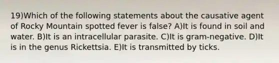 19)Which of the following statements about the causative agent of Rocky Mountain spotted fever is false? A)It is found in soil and water. B)It is an intracellular parasite. C)It is gram-negative. D)It is in the genus Rickettsia. E)It is transmitted by ticks.