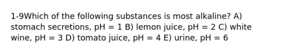 1-9Which of the following substances is most alkaline? A) stomach secretions, pH = 1 B) lemon juice, pH = 2 C) white wine, pH = 3 D) tomato juice, pH = 4 E) urine, pH = 6