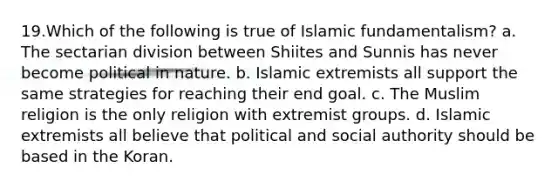 19.Which of the following is true of Islamic fundamentalism? a. The sectarian division between Shiites and Sunnis has never become political in nature. b. Islamic extremists all support the same strategies for reaching their end goal. c. The Muslim religion is the only religion with extremist groups. d. Islamic extremists all believe that political and social authority should be based in the Koran.