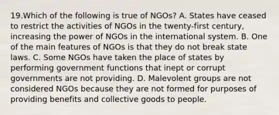 19.Which of the following is true of NGOs? A. States have ceased to restrict the activities of NGOs in the twenty-first century, increasing the power of NGOs in the international system. B. One of the main features of NGOs is that they do not break state laws. C. Some NGOs have taken the place of states by performing government functions that inept or corrupt governments are not providing. D. Malevolent groups are not considered NGOs because they are not formed for purposes of providing benefits and collective goods to people.