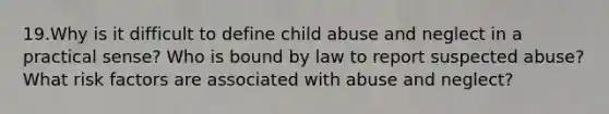 19.Why is it difficult to define child abuse and neglect in a practical sense? Who is bound by law to report suspected abuse? What risk factors are associated with abuse and neglect?