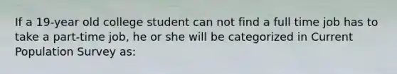 If a 19-year old college student can not find a full time job has to take a part-time job, he or she will be categorized in Current Population Survey as: