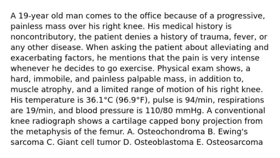 A 19-year old man comes to the office because of a progressive, painless mass over his right knee. His medical history is noncontributory, the patient denies a history of trauma, fever, or any other disease. When asking the patient about alleviating and exacerbating factors, he mentions that the pain is very intense whenever he decides to go exercise. Physical exam shows, a hard, immobile, and painless palpable mass, in addition to, muscle atrophy, and a limited range of motion of his right knee. His temperature is 36.1°C (96.9°F), pulse is 94/min, respirations are 19/min, and blood pressure is 110/80 mmHg. A conventional knee radiograph shows a cartilage capped bony projection from the metaphysis of the femur. A. Osteochondroma B. Ewing's sarcoma C. Giant cell tumor D. Osteoblastoma E. Osteosarcoma