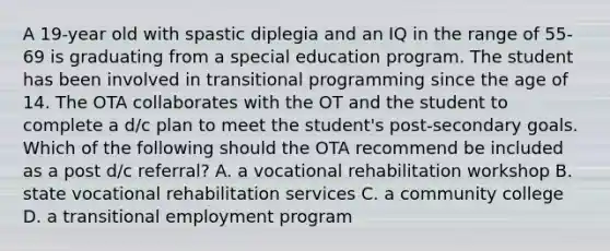 A 19-year old with spastic diplegia and an IQ in the range of 55-69 is graduating from a special education program. The student has been involved in transitional programming since the age of 14. The OTA collaborates with the OT and the student to complete a d/c plan to meet the student's post-secondary goals. Which of the following should the OTA recommend be included as a post d/c referral? A. a vocational rehabilitation workshop B. state vocational rehabilitation services C. a community college D. a transitional employment program