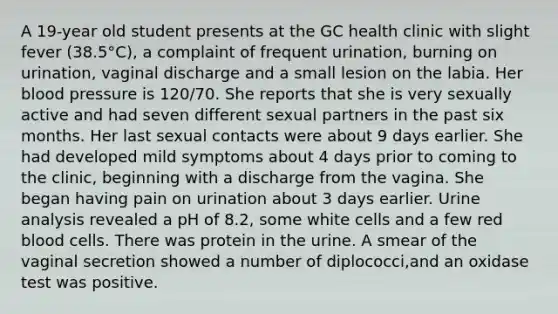 A 19-year old student presents at the GC health clinic with slight fever (38.5°C), a complaint of frequent urination, burning on urination, vaginal discharge and a small lesion on the labia. Her blood pressure is 120/70. She reports that she is very sexually active and had seven different sexual partners in the past six months. Her last sexual contacts were about 9 days earlier. She had developed mild symptoms about 4 days prior to coming to the clinic, beginning with a discharge from the vagina. She began having pain on urination about 3 days earlier. Urine analysis revealed a pH of 8.2, some white cells and a few red blood cells. There was protein in the urine. A smear of the vaginal secretion showed a number of diplococci,and an oxidase test was positive.