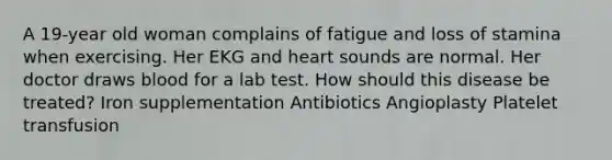 A 19-year old woman complains of fatigue and loss of stamina when exercising. Her EKG and heart sounds are normal. Her doctor draws blood for a lab test. How should this disease be treated? Iron supplementation Antibiotics Angioplasty Platelet transfusion