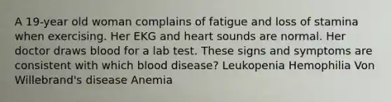 A 19-year old woman complains of fatigue and loss of stamina when exercising. Her EKG and heart sounds are normal. Her doctor draws blood for a lab test. These signs and symptoms are consistent with which blood disease? Leukopenia Hemophilia Von Willebrand's disease Anemia