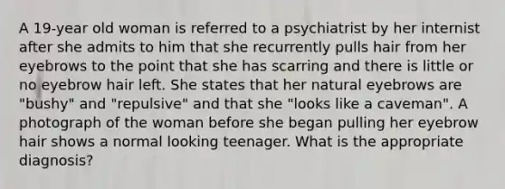 A 19-year old woman is referred to a psychiatrist by her internist after she admits to him that she recurrently pulls hair from her eyebrows to the point that she has scarring and there is little or no eyebrow hair left. She states that her natural eyebrows are "bushy" and "repulsive" and that she "looks like a caveman". A photograph of the woman before she began pulling her eyebrow hair shows a normal looking teenager. What is the appropriate diagnosis?