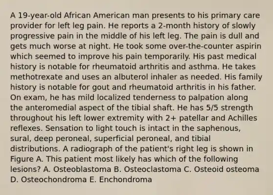 A 19-year-old African American man presents to his primary care provider for left leg pain. He reports a 2-month history of slowly progressive pain in the middle of his left leg. The pain is dull and gets much worse at night. He took some over-the-counter aspirin which seemed to improve his pain temporarily. His past medical history is notable for rheumatoid arthritis and asthma. He takes methotrexate and uses an albuterol inhaler as needed. His family history is notable for gout and rheumatoid arthritis in his father. On exam, he has mild localized tenderness to palpation along the anteromedial aspect of the tibial shaft. He has 5/5 strength throughout his left lower extremity with 2+ patellar and Achilles reflexes. Sensation to light touch is intact in the saphenous, sural, deep peroneal, superficial peroneal, and tibial distributions. A radiograph of the patient's right leg is shown in Figure A. This patient most likely has which of the following lesions? A. Osteoblastoma B. Osteoclastoma C. Osteoid osteoma D. Osteochondroma E. Enchondroma