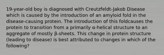 19-year-old boy is diagnosed with Creutzfeldt-Jakob Disease which is caused by the introduction of an amyloid fold in the disease-causing protein. The introduction of this foldcauses the protein to transition from a primarily α-helical structure to an aggregate of mostly β-sheets. This change in protein structure (leading to disease) is best attributed to changes in which of the following?