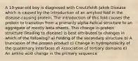 A 19-year-old boy is diagnosed with Creutzfeldt-Jakob Disease which is caused by the introduction of an amyloid fold in the disease-causing protein. The introduction of this fold causes the protein to transition from a primarily alpha-helical structure to an aggregate of mostly beta-sheets. This change in protein structure (leading to disease) is best attributed to changes in which of the following? a) Folding of the secondary structure b) A truncation of the protein product c) Change in hydrophobicity of the quaternary interfaces d) Association of tertiary domains e) An amino acid change in the primary sequence