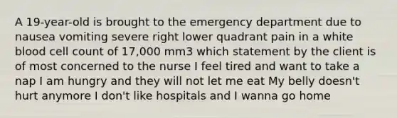 A 19-year-old is brought to the emergency department due to nausea vomiting severe right lower quadrant pain in a white blood cell count of 17,000 mm3 which statement by the client is of most concerned to the nurse I feel tired and want to take a nap I am hungry and they will not let me eat My belly doesn't hurt anymore I don't like hospitals and I wanna go home