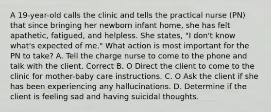 A 19-year-old calls the clinic and tells the practical nurse (PN) that since bringing her newborn infant home, she has felt apathetic, fatigued, and helpless. She states, "I don't know what's expected of me." What action is most important for the PN to take? A. Tell the charge nurse to come to the phone and talk with the client. Correct B. O Direct the client to come to the clinic for mother-baby care instructions. C. O Ask the client if she has been experiencing any hallucinations. D. Determine if the client is feeling sad and having suicidal thoughts.