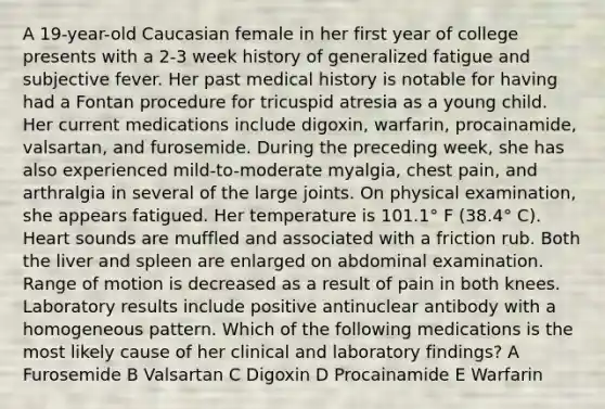 A 19-year-old Caucasian female in her first year of college presents with a 2-3 week history of generalized fatigue and subjective fever. Her past medical history is notable for having had a Fontan procedure for tricuspid atresia as a young child. Her current medications include digoxin, warfarin, procainamide, valsartan, and furosemide. During the preceding week, she has also experienced mild-to-moderate myalgia, chest pain, and arthralgia in several of the large joints. On physical examination, she appears fatigued. Her temperature is 101.1° F (38.4° C). Heart sounds are muffled and associated with a friction rub. Both the liver and spleen are enlarged on abdominal examination. Range of motion is decreased as a result of pain in both knees. Laboratory results include positive antinuclear antibody with a homogeneous pattern. Which of the following medications is the most likely cause of her clinical and laboratory findings? A Furosemide B Valsartan C Digoxin D Procainamide E Warfarin