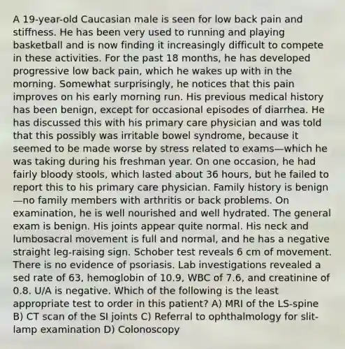 A 19-year-old Caucasian male is seen for low back pain and stiffness. He has been very used to running and playing basketball and is now finding it increasingly difficult to compete in these activities. For the past 18 months, he has developed progressive low back pain, which he wakes up with in the morning. Somewhat surprisingly, he notices that this pain improves on his early morning run. His previous medical history has been benign, except for occasional episodes of diarrhea. He has discussed this with his primary care physician and was told that this possibly was irritable bowel syndrome, because it seemed to be made worse by stress related to exams—which he was taking during his freshman year. On one occasion, he had fairly bloody stools, which lasted about 36 hours, but he failed to report this to his primary care physician. Family history is benign—no family members with arthritis or back problems. On examination, he is well nourished and well hydrated. The general exam is benign. His joints appear quite normal. His neck and lumbosacral movement is full and normal, and he has a negative straight leg-raising sign. Schober test reveals 6 cm of movement. There is no evidence of psoriasis. Lab investigations revealed a sed rate of 63, hemoglobin of 10.9, WBC of 7.6, and creatinine of 0.8. U/A is negative. Which of the following is the least appropriate test to order in this patient? A) MRI of the LS-spine B) CT scan of the SI joints C) Referral to ophthalmology for slit-lamp examination D) Colonoscopy