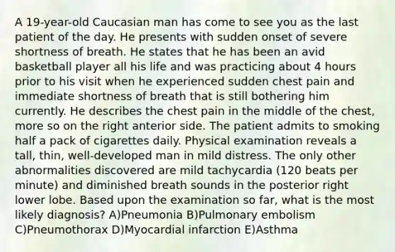 A 19-year-old Caucasian man has come to see you as the last patient of the day. He presents with sudden onset of severe shortness of breath. He states that he has been an avid basketball player all his life and was practicing about 4 hours prior to his visit when he experienced sudden chest pain and immediate shortness of breath that is still bothering him currently. He describes the chest pain in the middle of the chest, more so on the right anterior side. The patient admits to smoking half a pack of cigarettes daily. Physical examination reveals a tall, thin, well-developed man in mild distress. The only other abnormalities discovered are mild tachycardia (120 beats per minute) and diminished breath sounds in the posterior right lower lobe. Based upon the examination so far, what is the most likely diagnosis? A)Pneumonia B)Pulmonary embolism C)Pneumothorax D)Myocardial infarction E)Asthma