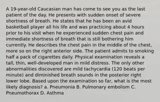 A 19-year-old Caucasian man has come to see you as the last patient of the day. He presents with sudden onset of severe shortness of breath. He states that he has been an avid basketball player all his life and was practicing about 4 hours prior to his visit when he experienced sudden chest pain and immediate shortness of breath that is still bothering him currently. He describes the chest pain in the middle of the chest, more so on the right anterior side. The patient admits to smoking half a pack of cigarettes daily. Physical examination reveals a tall, thin, well-developed man in mild distress. The only other abnormalities discovered are mild tachycardia (120 beats per minute) and diminished breath sounds in the posterior right lower lobe. Based upon the examination so far, what is the most likely diagnosis? a. Pneumonia B. Pulmonary embolism C. Pneumothorax D. Asthma